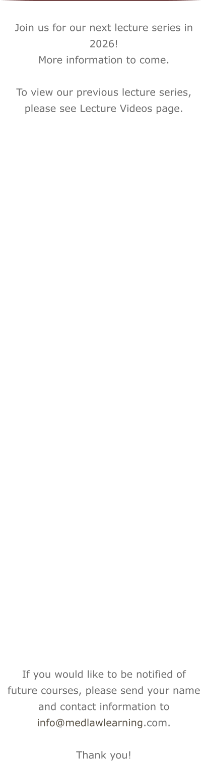Join us for our next lecture series in 2026! More information to come.  To view our previous lecture series, please see Lecture Videos page.                                    If you would like to be notified of future courses, please send your name and contact information to info@medlawlearning.com.  Thank you!